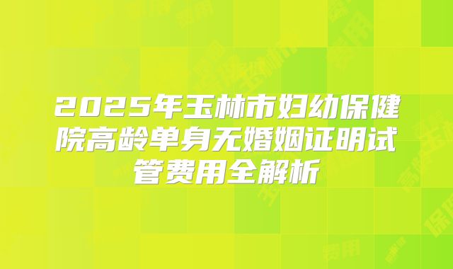 2025年玉林市妇幼保健院高龄单身无婚姻证明试管费用全解析