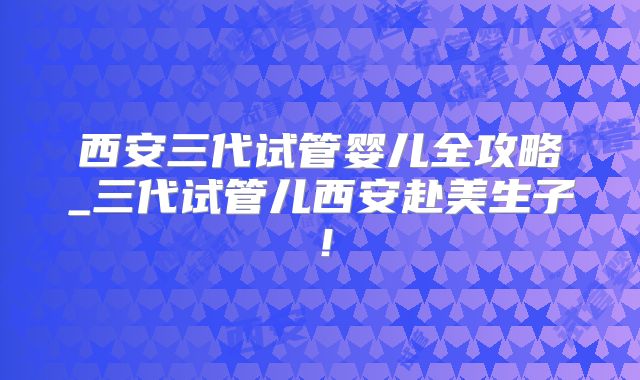 西安三代试管婴儿全攻略_三代试管儿西安赴美生子！