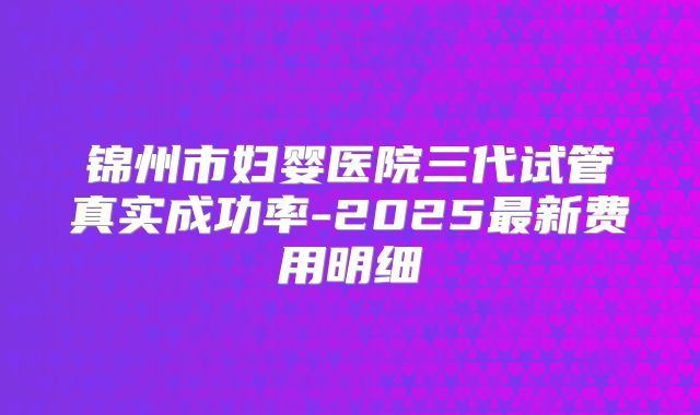 锦州市妇婴医院三代试管真实成功率-2025最新费用明细