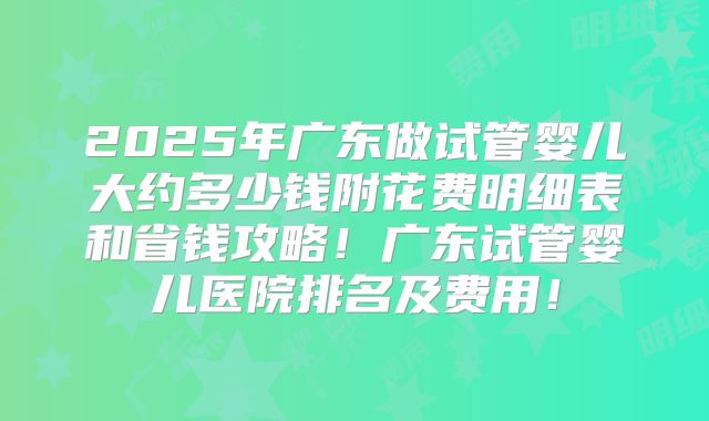 2025年广东做试管婴儿大约多少钱附花费明细表和省钱攻略！广东试管婴儿医院排名及费用！