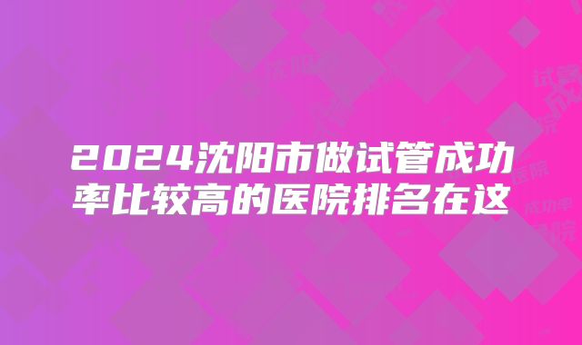 2024沈阳市做试管成功率比较高的医院排名在这
