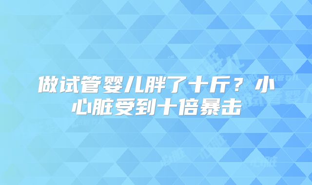 做试管婴儿胖了十斤？小心脏受到十倍暴击