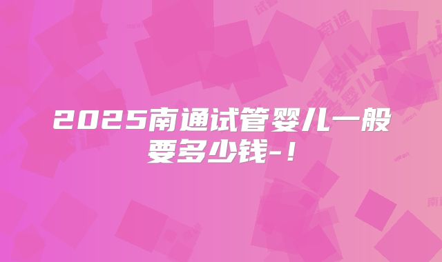2025南通试管婴儿一般要多少钱-！