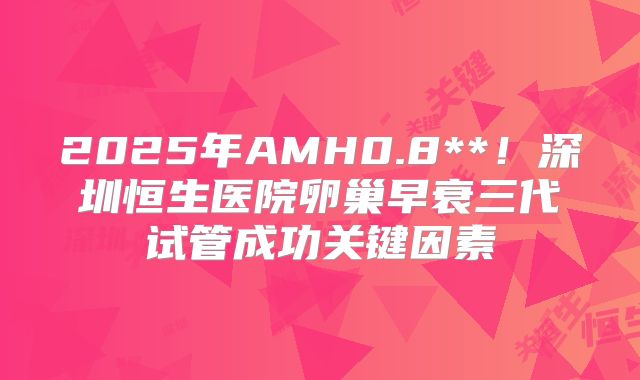 2025年AMH0.8**！深圳恒生医院卵巢早衰三代试管成功关键因素