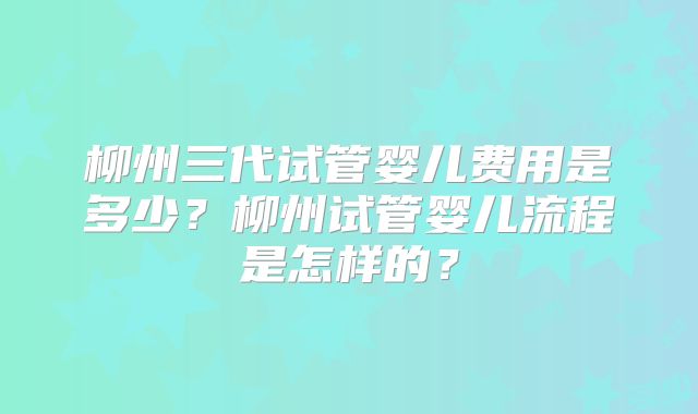 柳州三代试管婴儿费用是多少？柳州试管婴儿流程是怎样的？