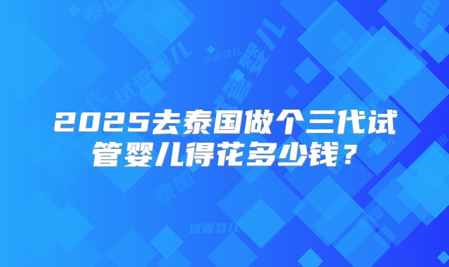 2025去泰国做个三代试管婴儿得花多少钱？