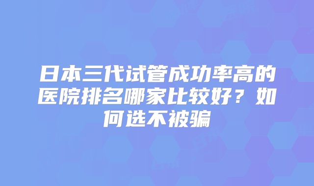 日本三代试管成功率高的医院排名哪家比较好？如何选不被骗