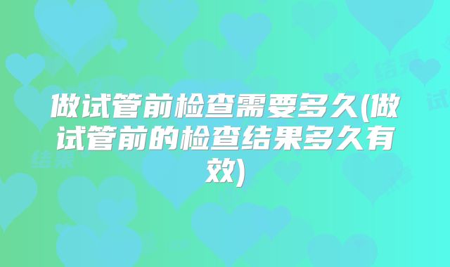做试管前检查需要多久(做试管前的检查结果多久有效)