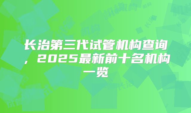 长治第三代试管机构查询，2025最新前十名机构一览