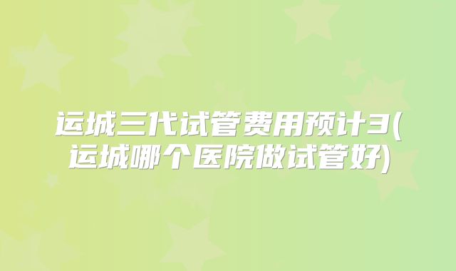 运城三代试管费用预计3(运城哪个医院做试管好)