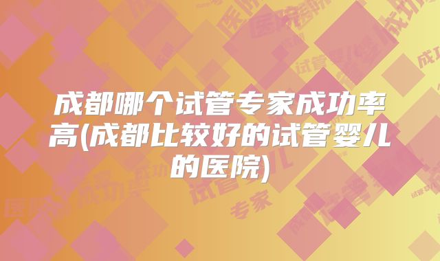 成都哪个试管专家成功率高(成都比较好的试管婴儿的医院)
