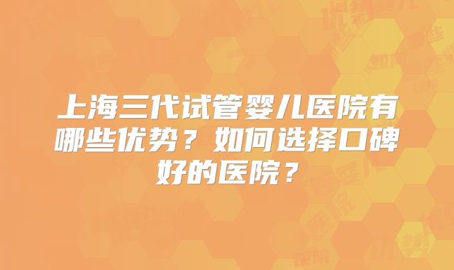 上海三代试管婴儿医院有哪些优势?如何选择口碑好的医院?
