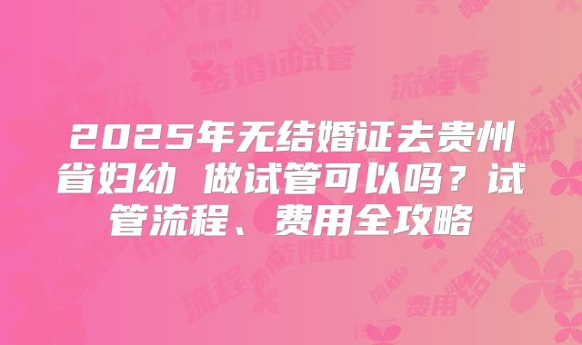 2025年无结婚证去贵州省妇幼 做试管可以吗？试管流程、费用全攻略