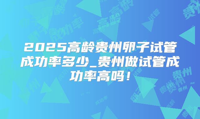 2025高龄贵州卵子试管成功率多少_贵州做试管成功率高吗!