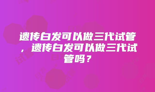 遗传白发可以做三代试管，遗传白发可以做三代试管吗？