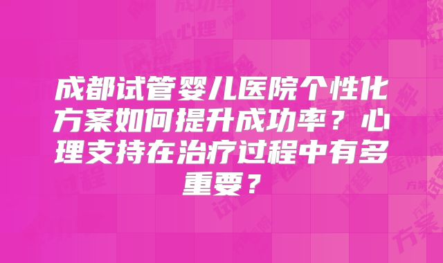 成都试管婴儿医院个性化方案如何提升成功率？心理支持在治疗过程中有多重要？