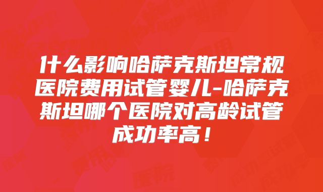 什么影响哈萨克斯坦常规医院费用试管婴儿-哈萨克斯坦哪个医院对高龄试管成功率高！