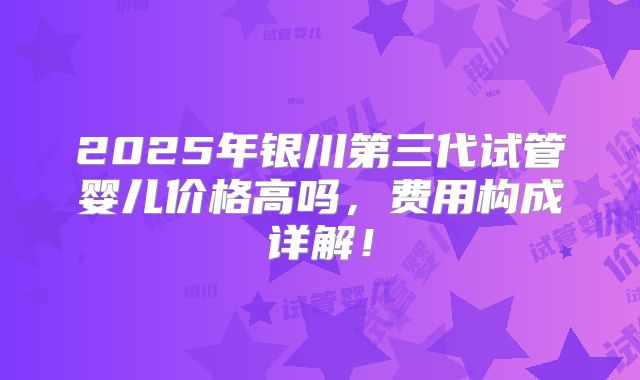 2025年银川第三代试管婴儿价格高吗，费用构成详解！