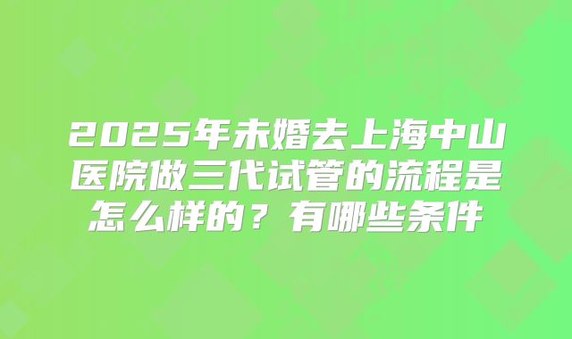 2025年未婚去上海中山医院做三代试管的流程是怎么样的?有哪些条件
