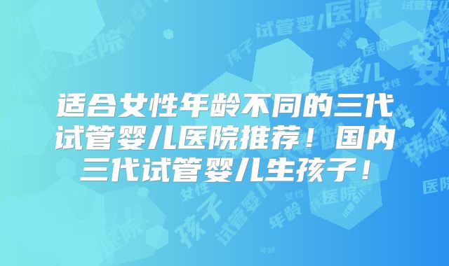适合女性年龄不同的三代试管婴儿医院推荐！国内三代试管婴儿生孩子！