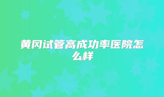 黄冈试管高成功率医院怎么样