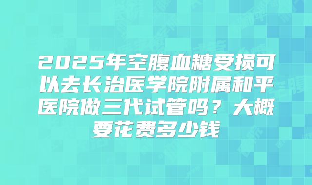 2025年空腹血糖受损可以去长治医学院附属和平医院做三代试管吗?大概要花费多少钱
