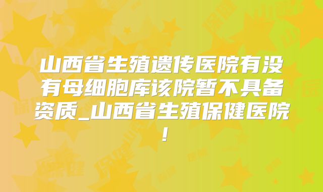 山西省生殖遗传医院有没有母细胞库该院暂不具备资质_山西省生殖保健医院!