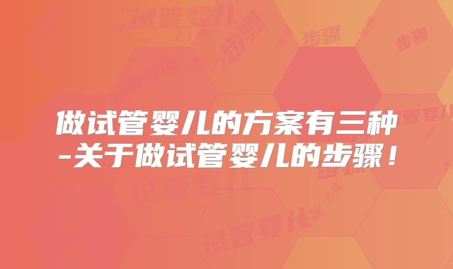 做试管婴儿的方案有三种-关于做试管婴儿的步骤！