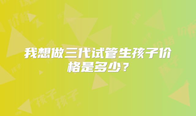 我想做三代试管生孩子价格是多少？