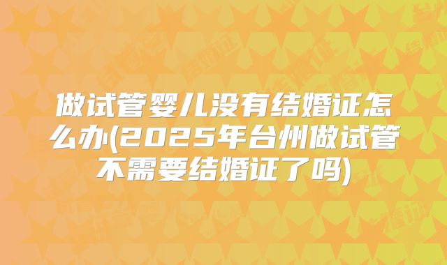 做试管婴儿没有结婚证怎么办(2025年台州做试管不需要结婚证了吗)
