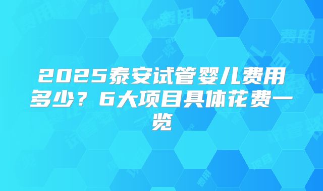 2025泰安试管婴儿费用多少？6大项目具体花费一览