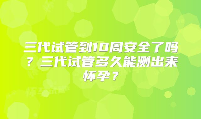 三代试管到10周安全了吗?三代试管多久能测出来怀孕?