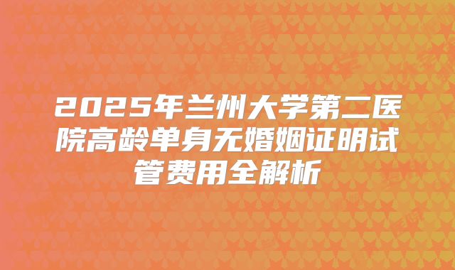 2025年兰州大学第二医院高龄单身无婚姻证明试管费用全解析