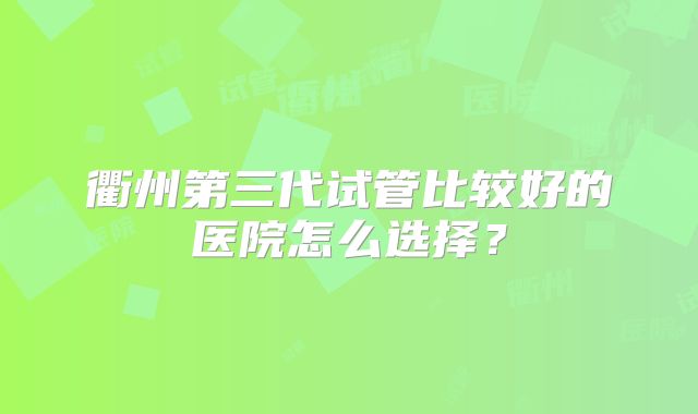 衢州第三代试管比较好的医院怎么选择？