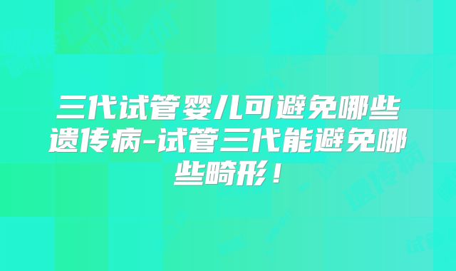 三代试管婴儿可避免哪些遗传病-试管三代能避免哪些畸形!