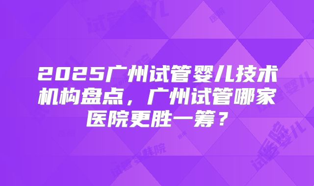 2025广州试管婴儿技术机构盘点，广州试管哪家医院更胜一筹？