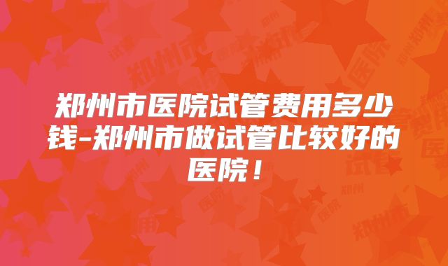 郑州市医院试管费用多少钱-郑州市做试管比较好的医院！