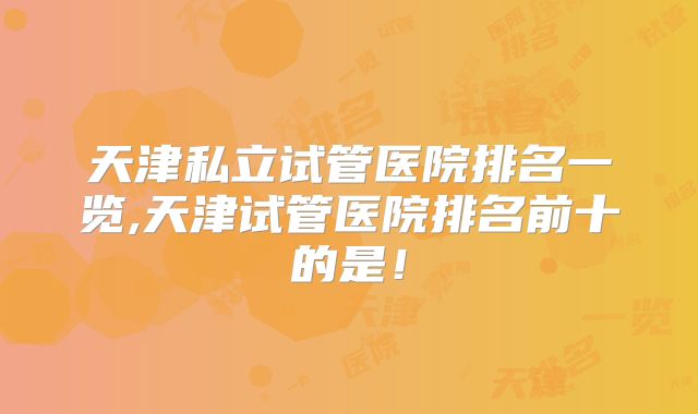 天津私立试管医院排名一览,天津试管医院排名前十的是！