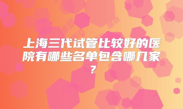 上海三代试管比较好的医院有哪些名单包含哪几家？