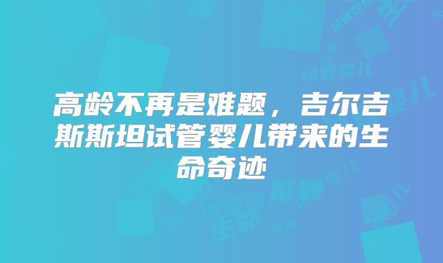 高龄不再是难题，吉尔吉斯斯坦试管婴儿带来的生命奇迹