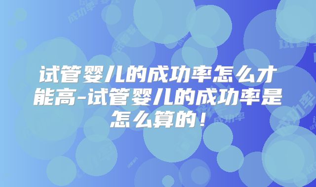 试管婴儿的成功率怎么才能高-试管婴儿的成功率是怎么算的！
