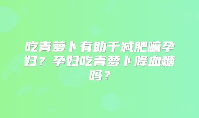 吃青萝卜有助于减肥嘛孕妇?孕妇吃青萝卜降血糖吗?