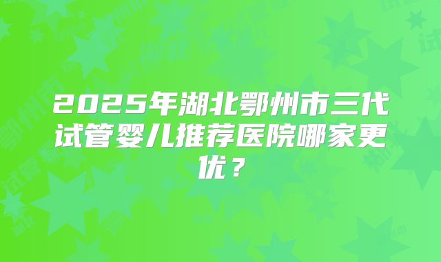 2025年湖北鄂州市三代试管婴儿推荐医院哪家更优？
