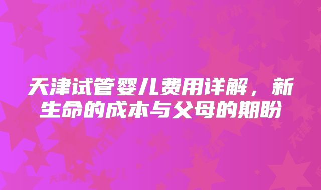 天津试管婴儿费用详解,新生命的成本与父母的期盼
