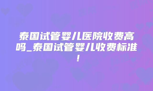 泰国试管婴儿医院收费高吗_泰国试管婴儿收费标准！