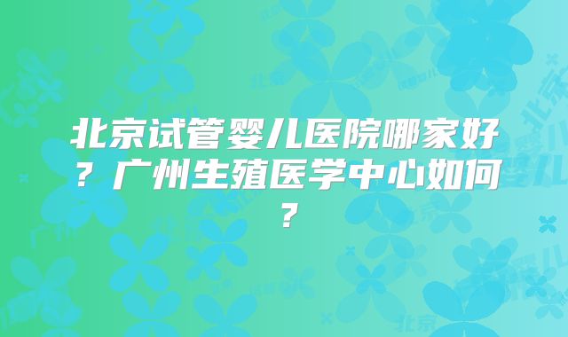 北京试管婴儿医院哪家好？广州生殖医学中心如何？