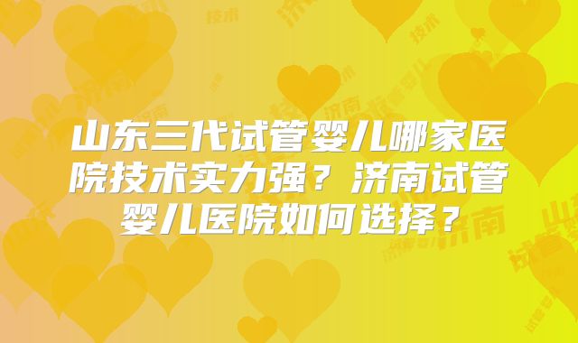山东三代试管婴儿哪家医院技术实力强？济南试管婴儿医院如何选择？