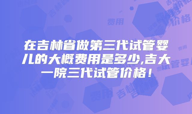 在吉林省做第三代试管婴儿的大概费用是多少,吉大一院三代试管价格！