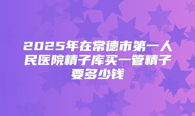 2025年在常德市第一人民医院精子库买一管精子要多少钱