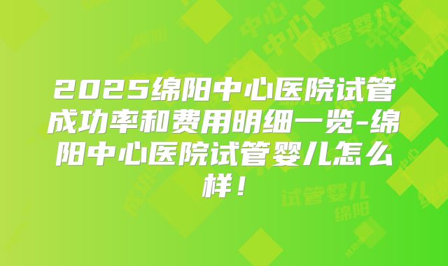 2025绵阳中心医院试管成功率和费用明细一览-绵阳中心医院试管婴儿怎么样！